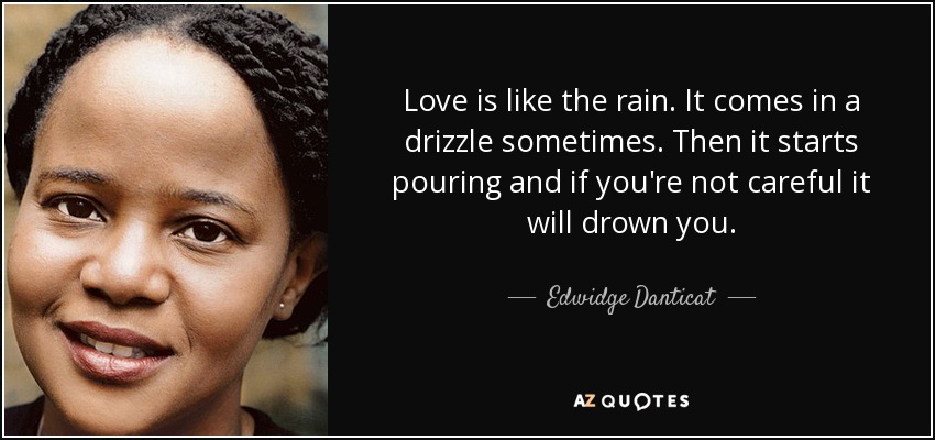 Love is like the rain. It comes in a drizzle sometimes. Then it starts pouring and if you're not careful it will drown you. - Edwidge Danticat