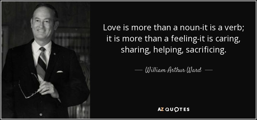 Love is more than a noun-it is a verb; it is more than a feeling-it is caring, sharing, helping, sacrificing. - William Arthur Ward