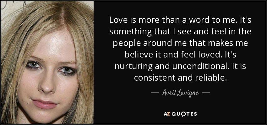Love is more than a word to me. It's something that I see and feel in the people around me that makes me believe it and feel loved. It's nurturing and unconditional. It is consistent and reliable. - Avril Lavigne