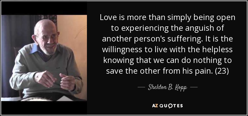 Love is more than simply being open to experiencing the anguish of another person's suffering. It is the willingness to live with the helpless knowing that we can do nothing to save the other from his pain. (23) - Sheldon B. Kopp