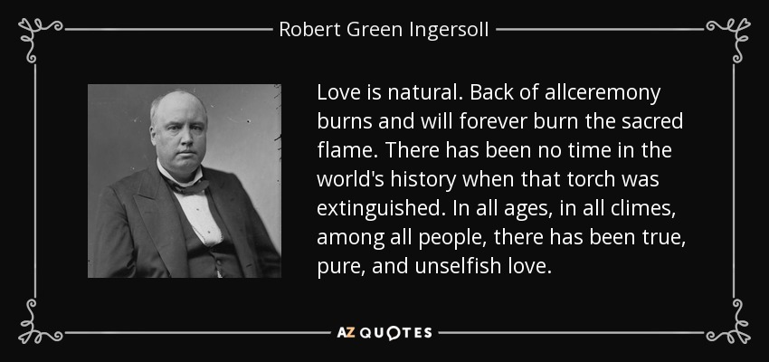 Love is natural. Back of allceremony burns and will forever burn the sacred flame. There has been no time in the world's history when that torch was extinguished. In all ages, in all climes, among all people, there has been true, pure, and unselfish love. - Robert Green Ingersoll