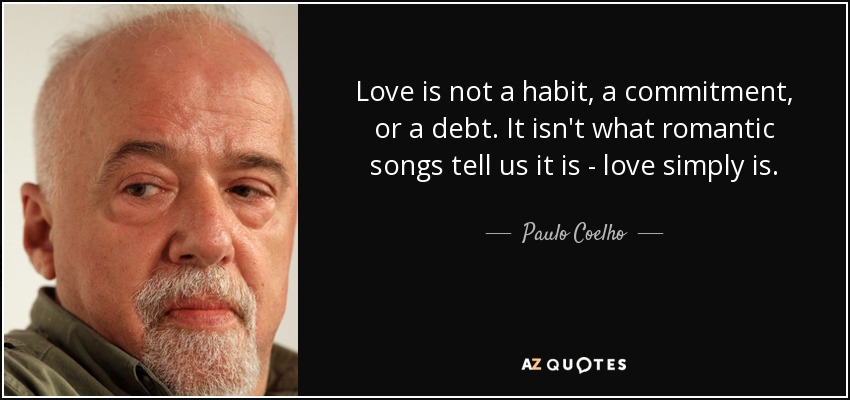 Love is not a habit, a commitment, or a debt. It isn't what romantic songs tell us it is - love simply is. - Paulo Coelho