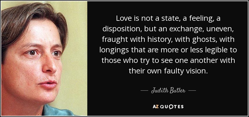 Love is not a state, a feeling, a disposition, but an exchange, uneven, fraught with history, with ghosts, with longings that are more or less legible to those who try to see one another with their own faulty vision. - Judith Butler