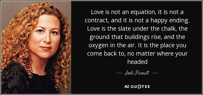 Love is not an equation, it is not a contract, and it is not a happy ending. Love is the slate under the chalk, the ground that buildings rise, and the oxygen in the air. It is the place you come back to, no matter where your headed - Jodi Picoult