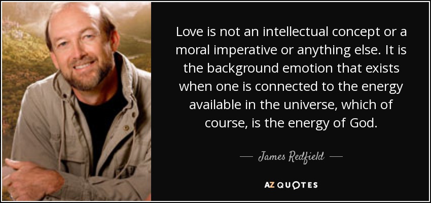 Love is not an intellectual concept or a moral imperative or anything else. It is the background emotion that exists when one is connected to the energy available in the universe, which of course, is the energy of God. - James Redfield