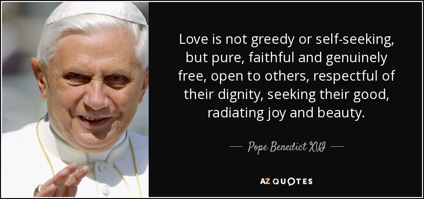 Love is not greedy or self-seeking, but pure, faithful and genuinely free, open to others, respectful of their dignity, seeking their good, radiating joy and beauty. - Pope Benedict XVI