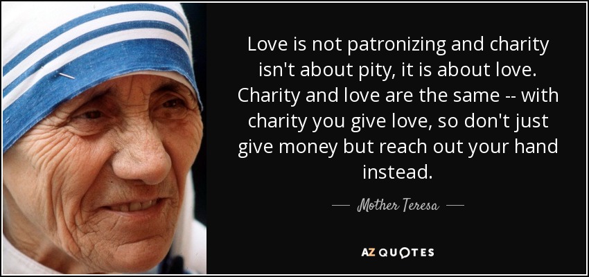 Love is not patronizing and charity isn't about pity, it is about love. Charity and love are the same -- with charity you give love, so don't just give money but reach out your hand instead. - Mother Teresa