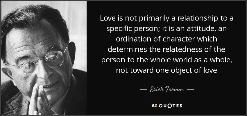 Love is not primarily a relationship to a specific person; it is an attitude, an ordination of character which determines the relatedness of the person to the whole world as a whole, not toward one object of love - Erich Fromm