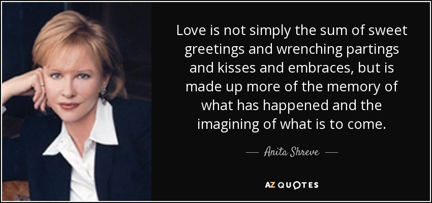 Love is not simply the sum of sweet greetings and wrenching partings and kisses and embraces, but is made up more of the memory of what has happened and the imagining of what is to come. - Anita Shreve