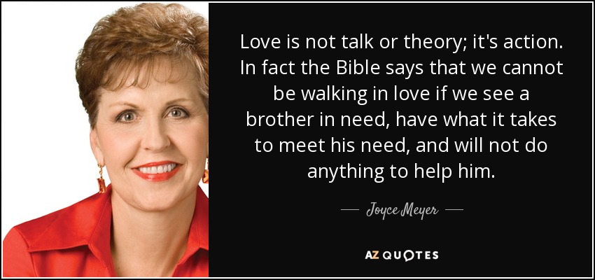 Love is not talk or theory; it's action. In fact the Bible says that we cannot be walking in love if we see a brother in need, have what it takes to meet his need, and will not do anything to help him. - Joyce Meyer