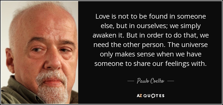 Love is not to be found in someone else, but in ourselves; we simply awaken it. But in order to do that, we need the other person. The universe only makes sense when we have someone to share our feelings with. - Paulo Coelho