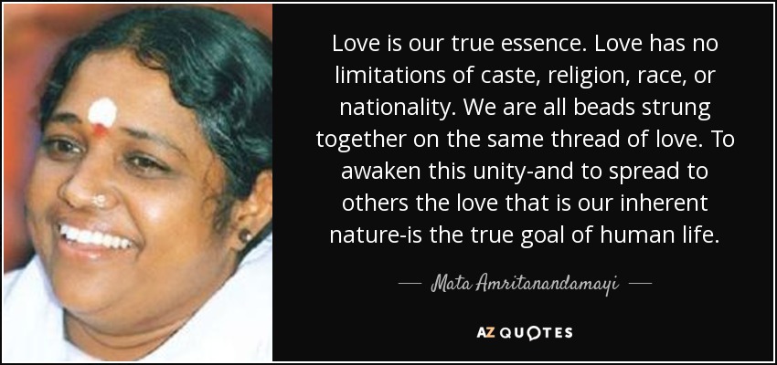 Love is our true essence. Love has no limitations of caste, religion, race, or nationality. We are all beads strung together on the same thread of love. To awaken this unity-and to spread to others the love that is our inherent nature-is the true goal of human life. - Mata Amritanandamayi