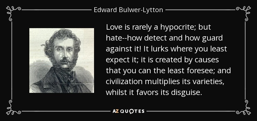 Love is rarely a hypocrite; but hate--how detect and how guard against it! It lurks where you least expect it; it is created by causes that you can the least foresee; and civilization multiplies its varieties, whilst it favors its disguise. - Edward Bulwer-Lytton, 1st Baron Lytton