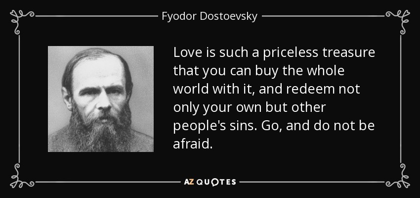 Love is such a priceless treasure that you can buy the whole world with it, and redeem not only your own but other people's sins. Go, and do not be afraid. - Fyodor Dostoevsky