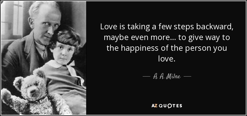 Love is taking a few steps backward, maybe even more ... to give way to the happiness of the person you love. - A. A. Milne