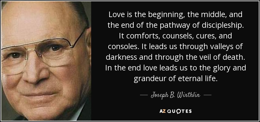 Love is the beginning, the middle, and the end of the pathway of discipleship. It comforts, counsels, cures, and consoles. It leads us through valleys of darkness and through the veil of death. In the end love leads us to the glory and grandeur of eternal life. - Joseph B. Wirthlin