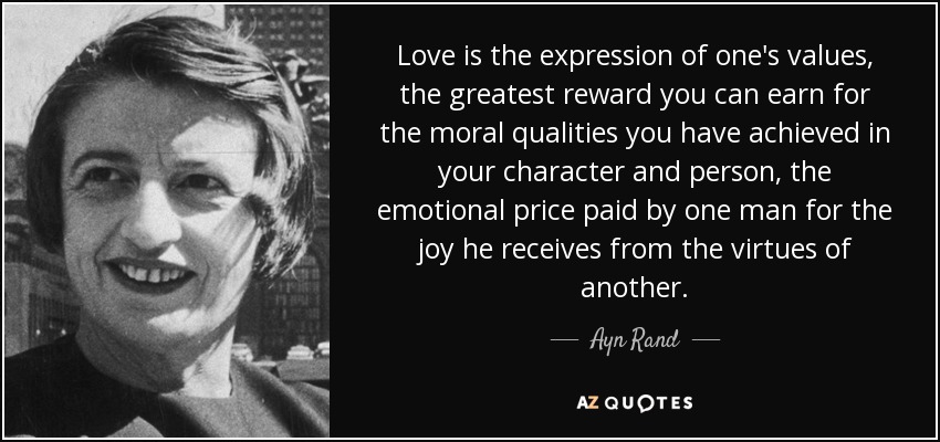 Love is the expression of one's values, the greatest reward you can earn for the moral qualities you have achieved in your character and person, the emotional price paid by one man for the joy he receives from the virtues of another. - Ayn Rand