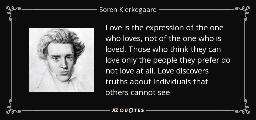 Love is the expression of the one who loves, not of the one who is loved. Those who think they can love only the people they prefer do not love at all. Love discovers truths about individuals that others cannot see - Soren Kierkegaard