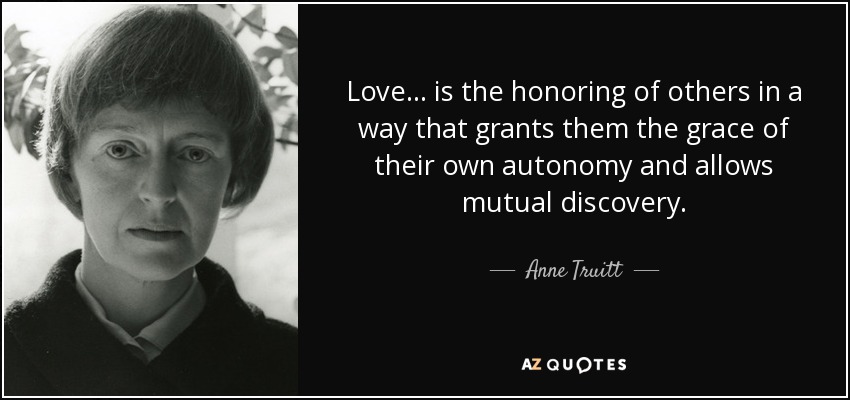 Love ... is the honoring of others in a way that grants them the grace of their own autonomy and allows mutual discovery. - Anne Truitt