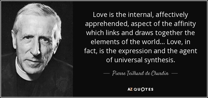 Love is the internal, affectively apprehended, aspect of the affinity which links and draws together the elements of the world... Love, in fact, is the expression and the agent of universal synthesis. - Pierre Teilhard de Chardin