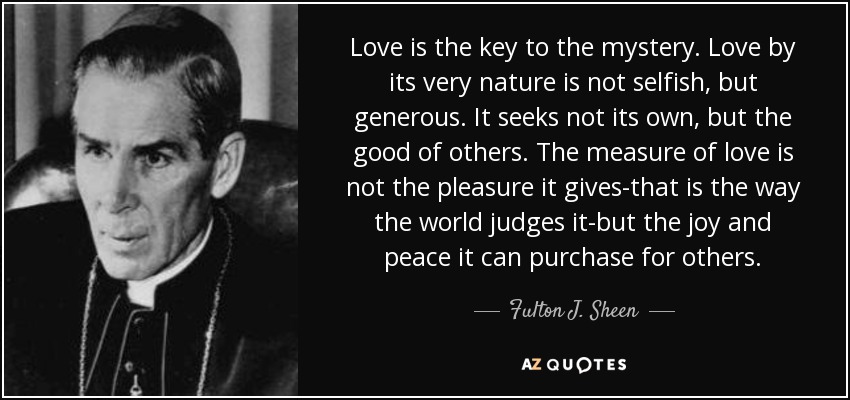 Love is the key to the mystery. Love by its very nature is not selfish, but generous. It seeks not its own, but the good of others. The measure of love is not the pleasure it gives-that is the way the world judges it-but the joy and peace it can purchase for others. - Fulton J. Sheen
