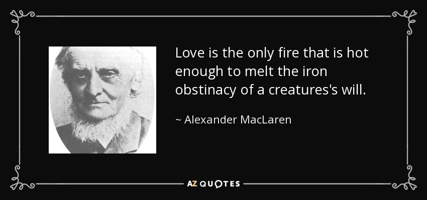 Love is the only fire that is hot enough to melt the iron obstinacy of a creatures's will. - Alexander MacLaren