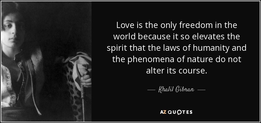 Love is the only freedom in the world because it so elevates the spirit that the laws of humanity and the phenomena of nature do not alter its course. - Khalil Gibran