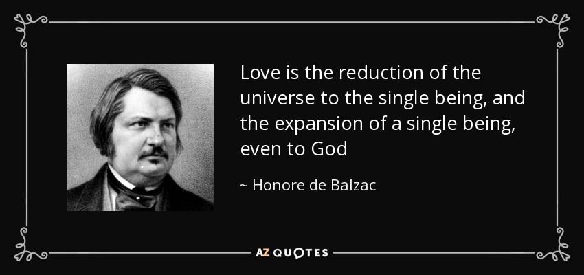 Love is the reduction of the universe to the single being, and the expansion of a single being, even to God - Honore de Balzac