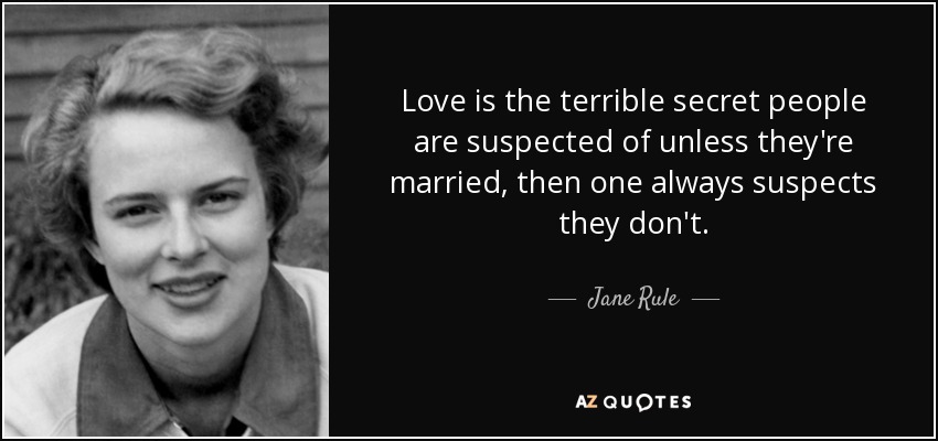 Love is the terrible secret people are suspected of unless they're married, then one always suspects they don't. - Jane Rule