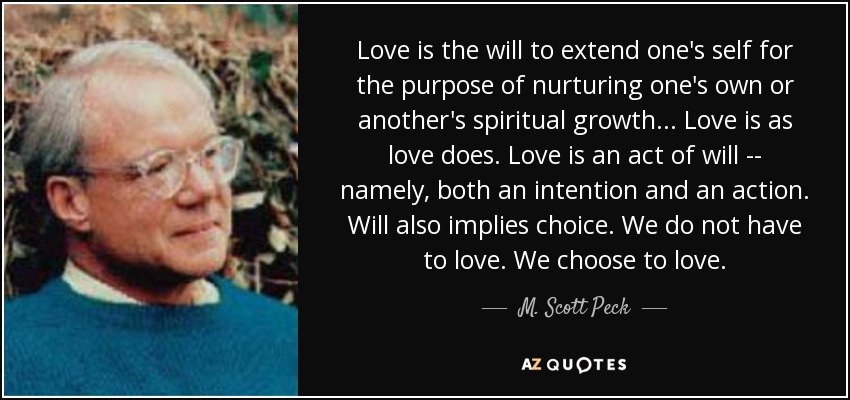 Love is the will to extend one's self for the purpose of nurturing one's own or another's spiritual growth... Love is as love does. Love is an act of will -- namely, both an intention and an action. Will also implies choice. We do not have to love. We choose to love. - M. Scott Peck