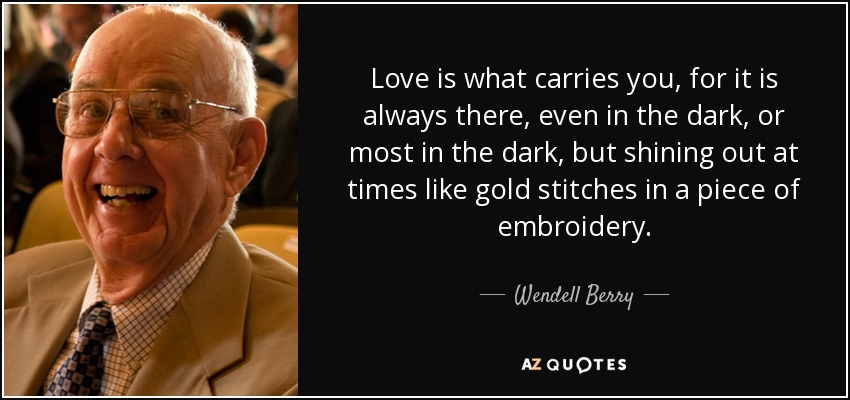 Love is what carries you, for it is always there, even in the dark, or most in the dark, but shining out at times like gold stitches in a piece of embroidery. - Wendell Berry