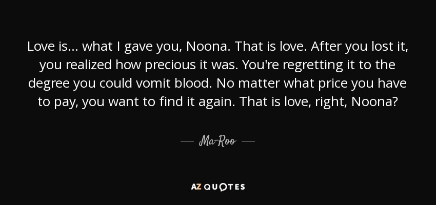 Love is... what I gave you, Noona. That is love. After you lost it, you realized how precious it was. You're regretting it to the degree you could vomit blood. No matter what price you have to pay, you want to find it again. That is love, right, Noona? - Ma-Roo