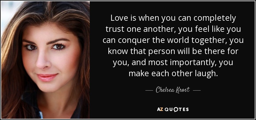 Love is when you can completely trust one another, you feel like you can conquer the world together, you know that person will be there for you, and most importantly, you make each other laugh. - Chelsea Krost