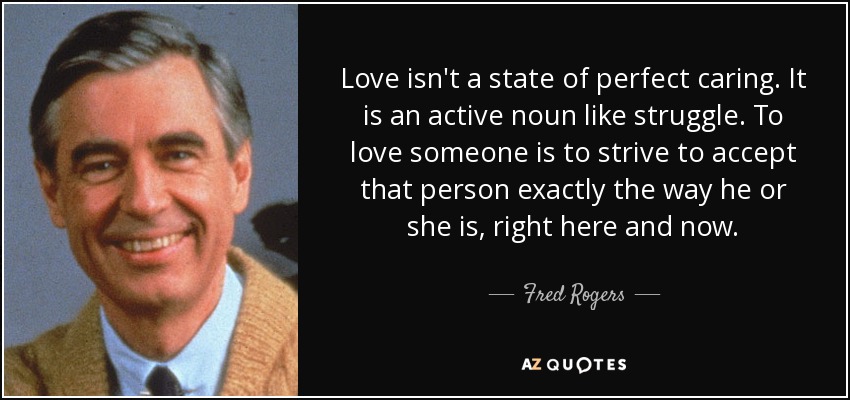 Love isn't a state of perfect caring. It is an active noun like struggle. To love someone is to strive to accept that person exactly the way he or she is, right here and now. - Fred Rogers