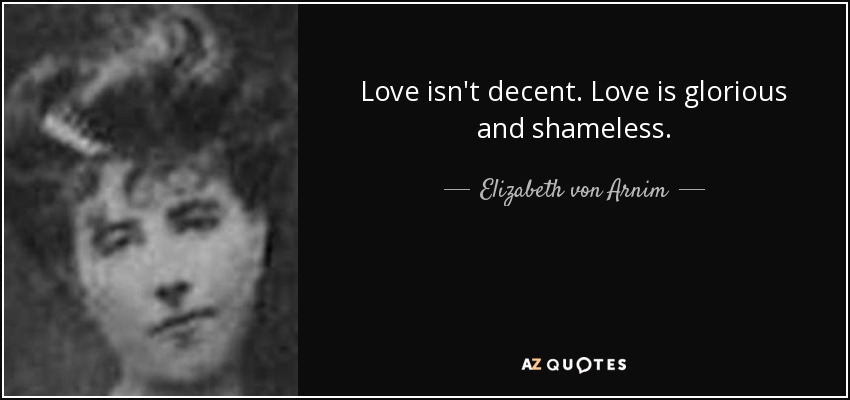 Love isn't decent. Love is glorious and shameless. - Elizabeth von Arnim