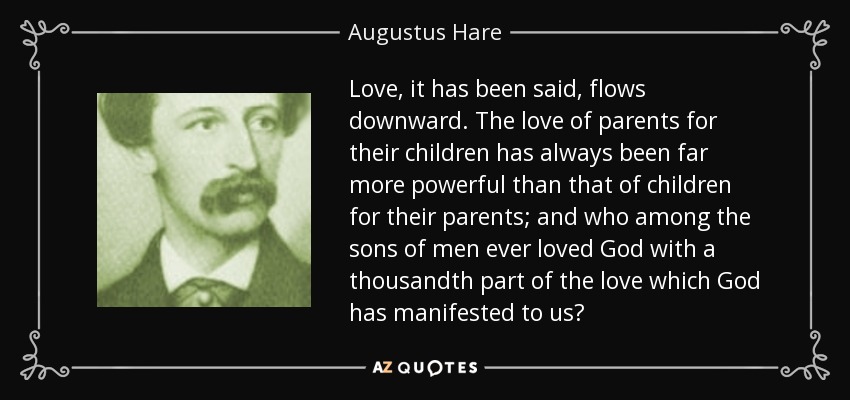 Love, it has been said, flows downward. The love of parents for their children has always been far more powerful than that of children for their parents; and who among the sons of men ever loved God with a thousandth part of the love which God has manifested to us? - Augustus Hare