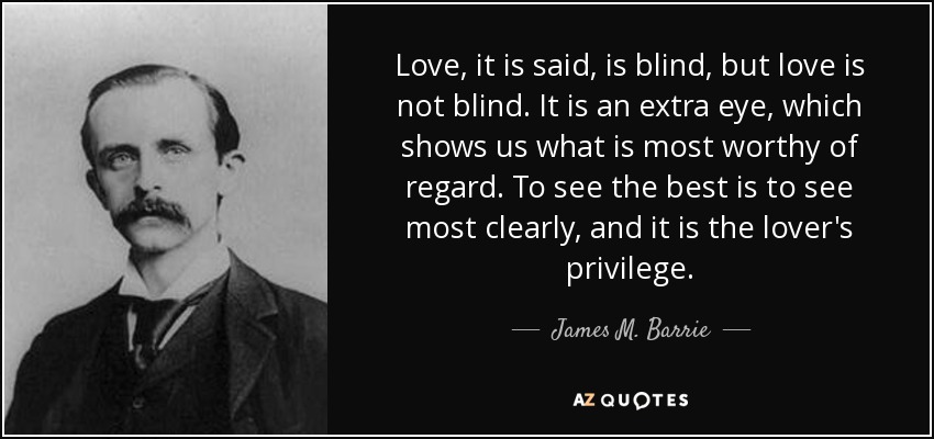 Love, it is said, is blind, but love is not blind. It is an extra eye, which shows us what is most worthy of regard. To see the best is to see most clearly, and it is the lover's privilege. - James M. Barrie