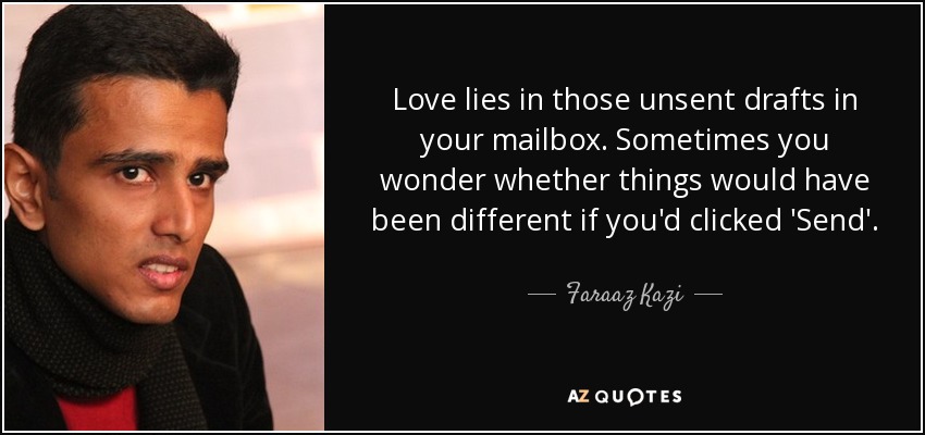 Love lies in those unsent drafts in your mailbox. Sometimes you wonder whether things would have been different if you'd clicked 'Send'. - Faraaz Kazi