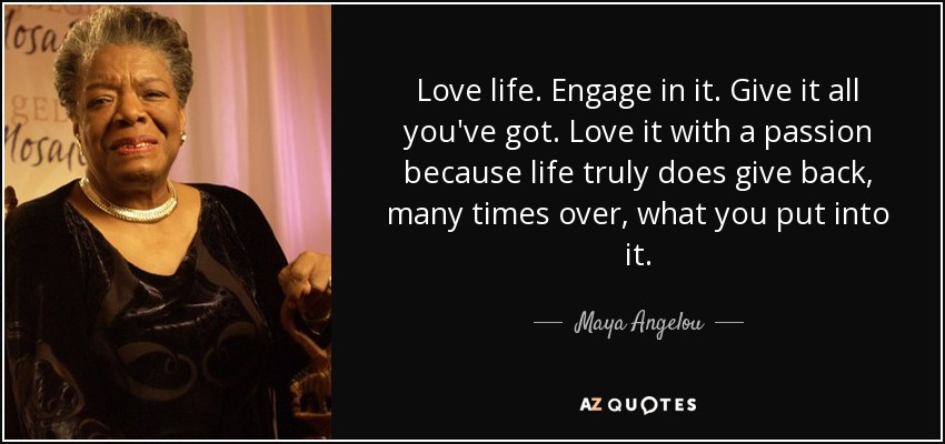 Love life. Engage in it. Give it all you've got. Love it with a passion because life truly does give back, many times over, what you put into it. - Maya Angelou