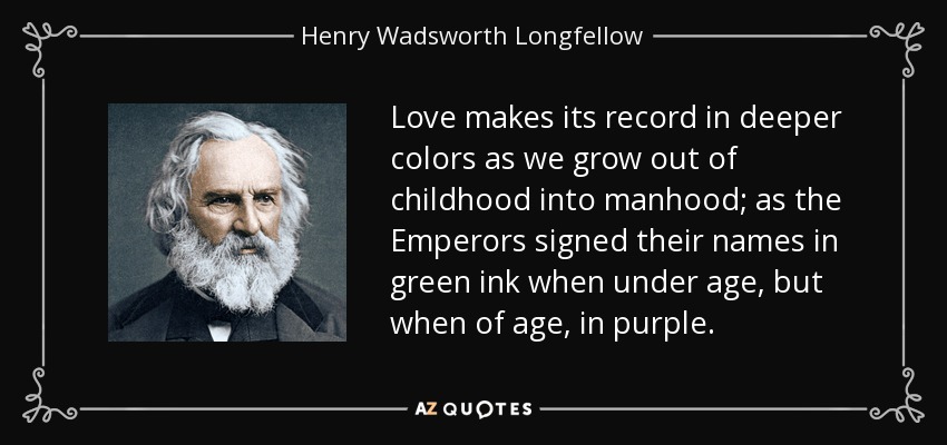 Love makes its record in deeper colors as we grow out of childhood into manhood; as the Emperors signed their names in green ink when under age, but when of age, in purple. - Henry Wadsworth Longfellow