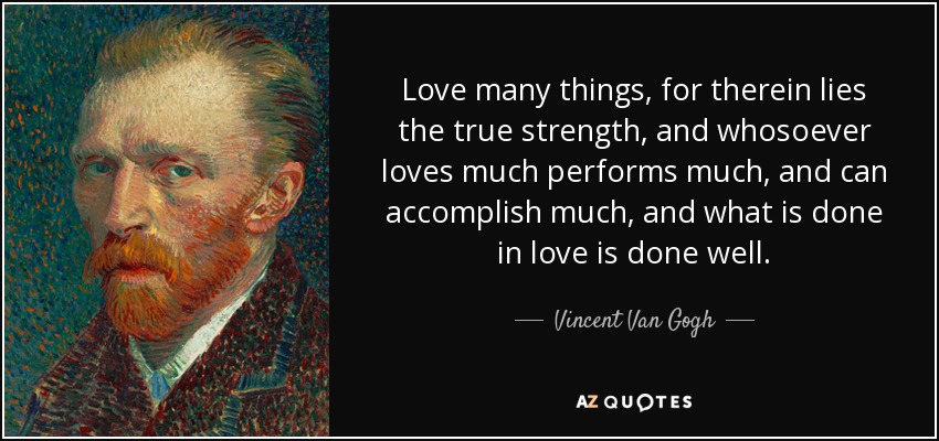 Love many things, for therein lies the true strength, and whosoever loves much performs much, and can accomplish much, and what is done in love is done well. - Vincent Van Gogh