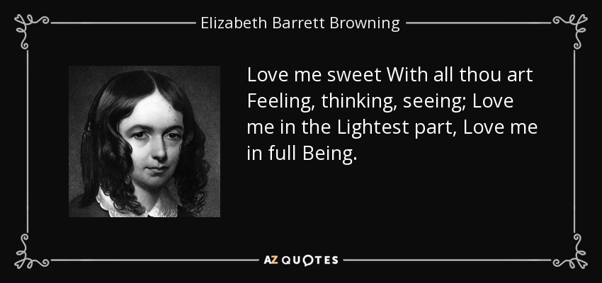 Love me sweet With all thou art Feeling, thinking, seeing; Love me in the Lightest part, Love me in full Being. - Elizabeth Barrett Browning