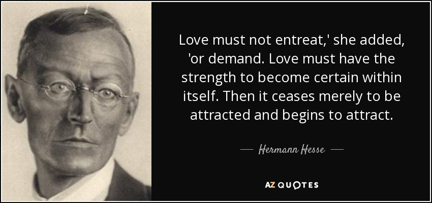 Love must not entreat,' she added, 'or demand. Love must have the strength to become certain within itself. Then it ceases merely to be attracted and begins to attract. - Hermann Hesse