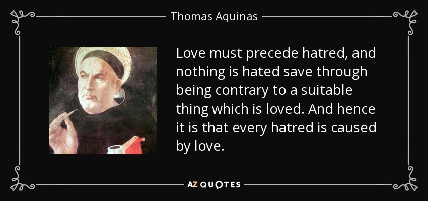 Love must precede hatred, and nothing is hated save through being contrary to a suitable thing which is loved. And hence it is that every hatred is caused by love. - Thomas Aquinas