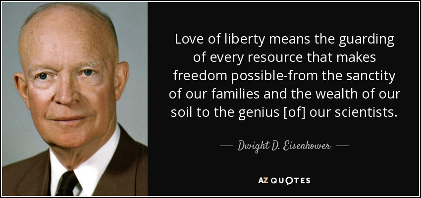 Love of liberty means the guarding of every resource that makes freedom possible-from the sanctity of our families and the wealth of our soil to the genius [of] our scientists. - Dwight D. Eisenhower