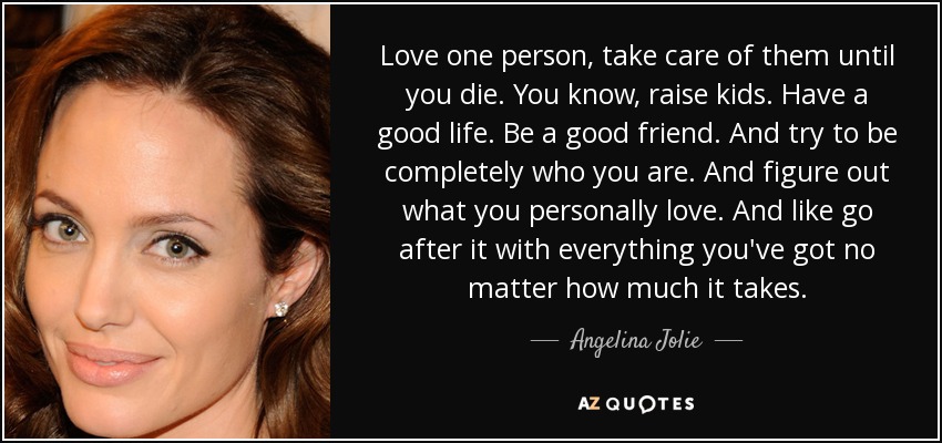 Love one person, take care of them until you die. You know, raise kids. Have a good life. Be a good friend. And try to be completely who you are. And figure out what you personally love. And like go after it with everything you've got no matter how much it takes. - Angelina Jolie