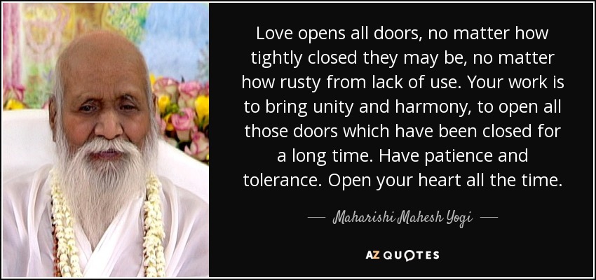 Love opens all doors, no matter how tightly closed they may be, no matter how rusty from lack of use. Your work is to bring unity and harmony, to open all those doors which have been closed for a long time. Have patience and tolerance. Open your heart all the time. - Maharishi Mahesh Yogi