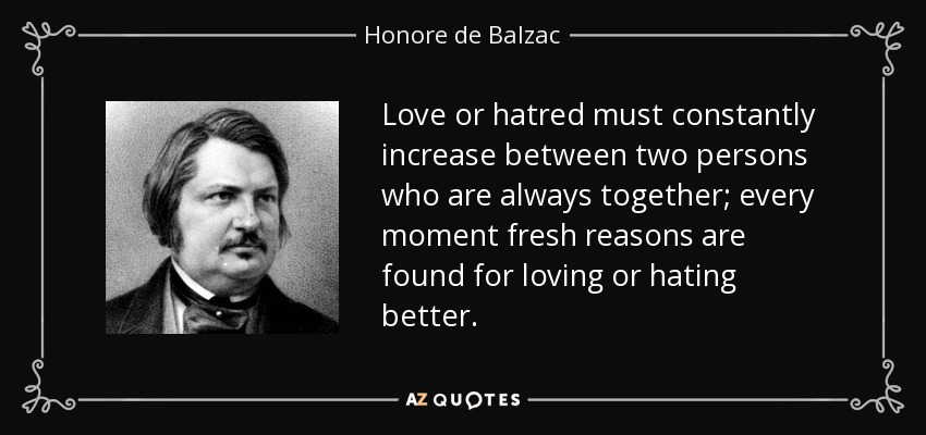 Love or hatred must constantly increase between two persons who are always together; every moment fresh reasons are found for loving or hating better. - Honore de Balzac