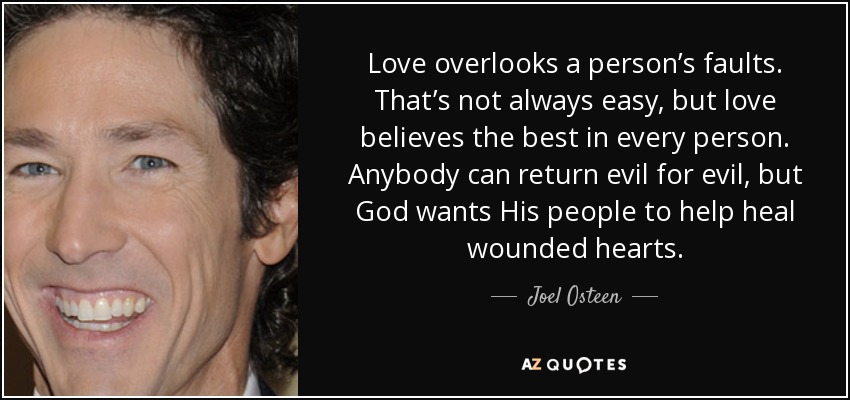 Love overlooks a person’s faults. That’s not always easy, but love believes the best in every person. Anybody can return evil for evil, but God wants His people to help heal wounded hearts. - Joel Osteen