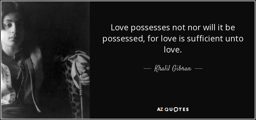 Love possesses not nor will it be possessed, for love is sufficient unto love. - Khalil Gibran